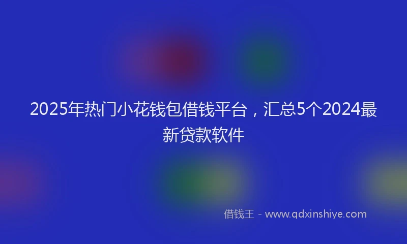 2025年热门小花钱包借钱平台，汇总5个2024最新贷款软件