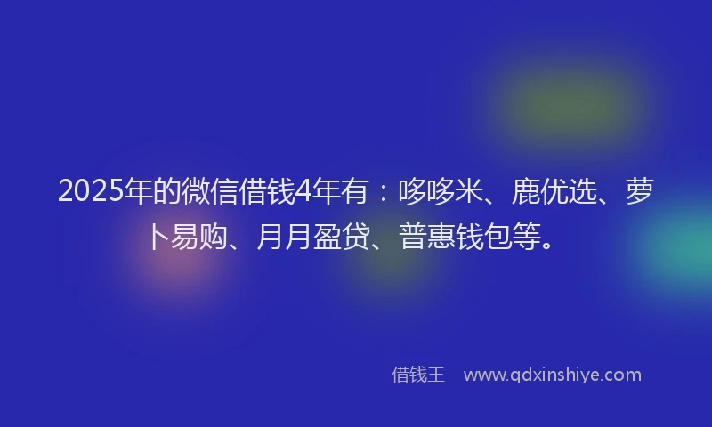 2025年的微信借钱4年有：哆哆米、鹿优选、萝卜易购、月月盈贷、普惠钱包等。