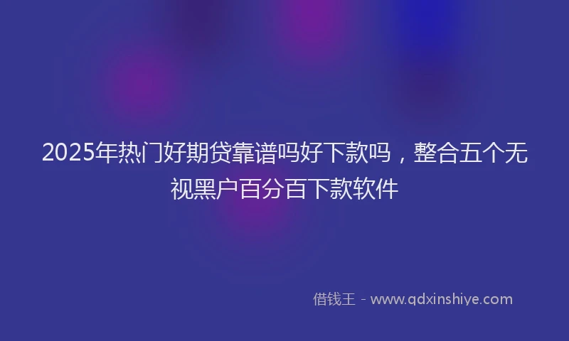 2025年热门好期贷靠谱吗好下款吗，整合五个无视黑户百分百下款软件