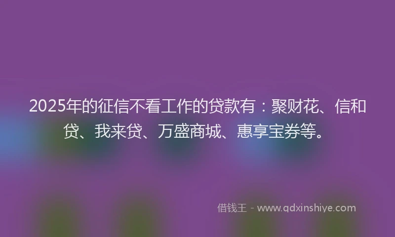 2025年的征信不看工作的贷款有：聚财花、信和贷、我来贷、万盛商城、惠享宝券等。