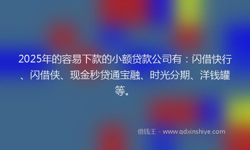 2025年的容易下款的小额贷款公司有：闪借快行、闪借侠、现金秒贷通宝融、时光分期、洋钱罐等。