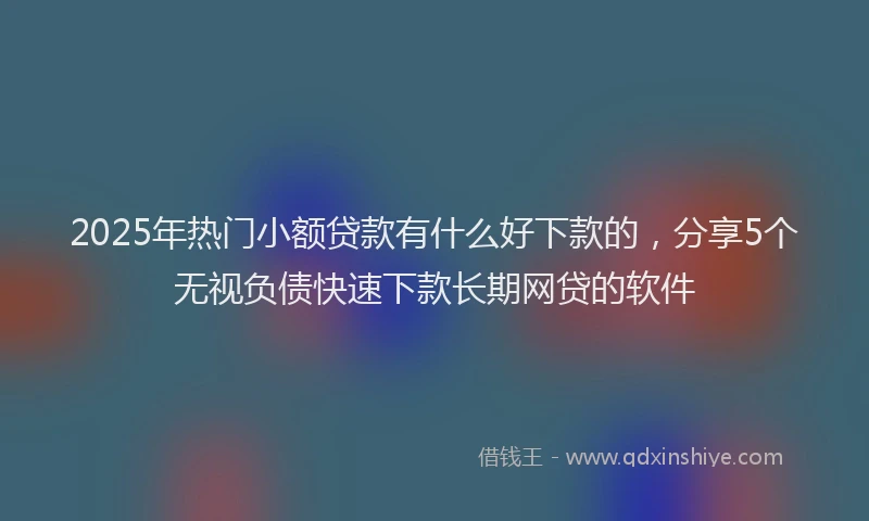 2025年热门小额贷款有什么好下款的，分享5个无视负债快速下款长期网贷的软件