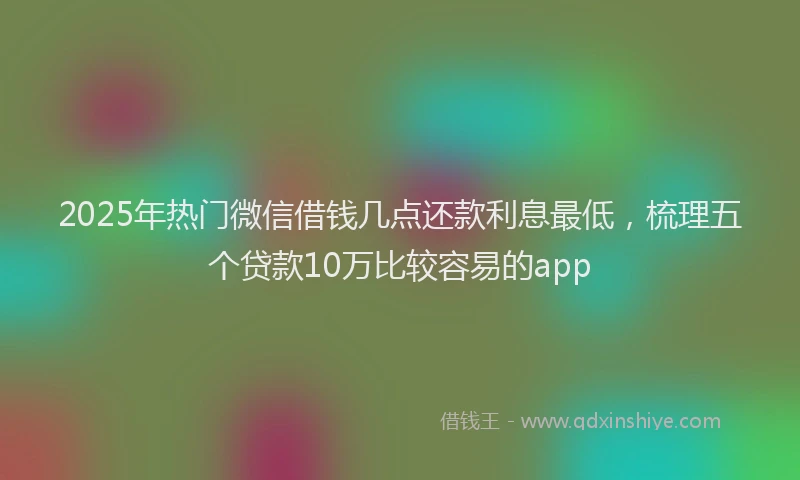 2025年热门微信借钱几点还款利息最低，梳理五个贷款10万比较容易的app