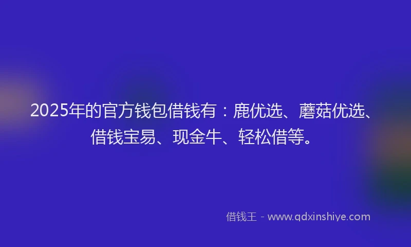 2025年的官方钱包借钱有：鹿优选、蘑菇优选、借钱宝易、现金牛、轻松借等。