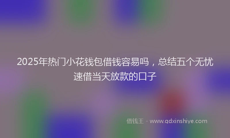 2025年热门小花钱包借钱容易吗，总结五个无忧速借当天放款的口子