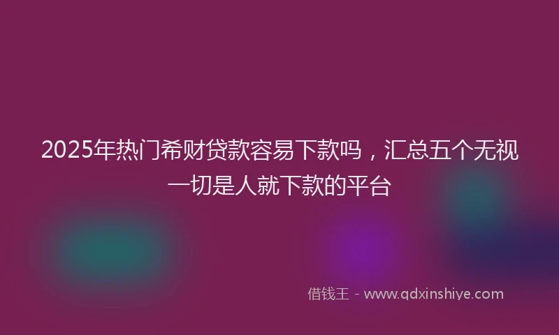 2025年热门希财贷款容易下款吗，汇总五个无视一切是人就下款的平台