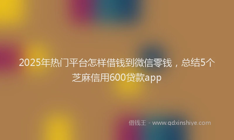 2025年热门平台怎样借钱到微信零钱，总结5个芝麻信用600贷款app