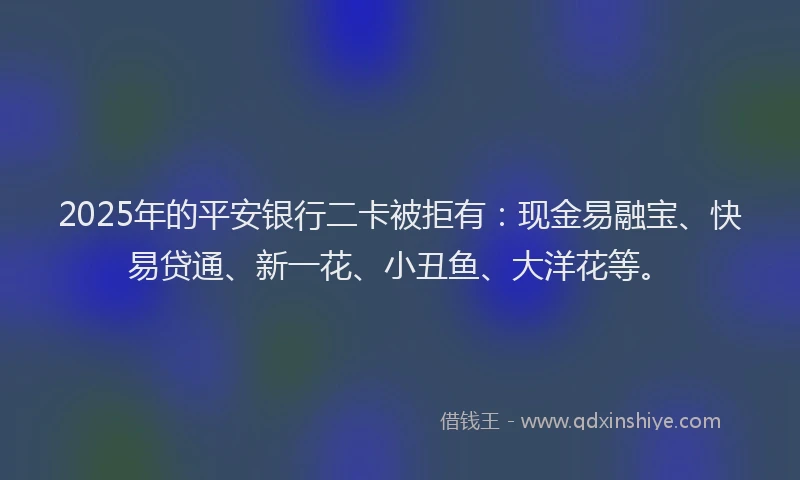 2025年的平安银行二卡被拒有：现金易融宝、快易贷通、新一花、小丑鱼、大洋花等。