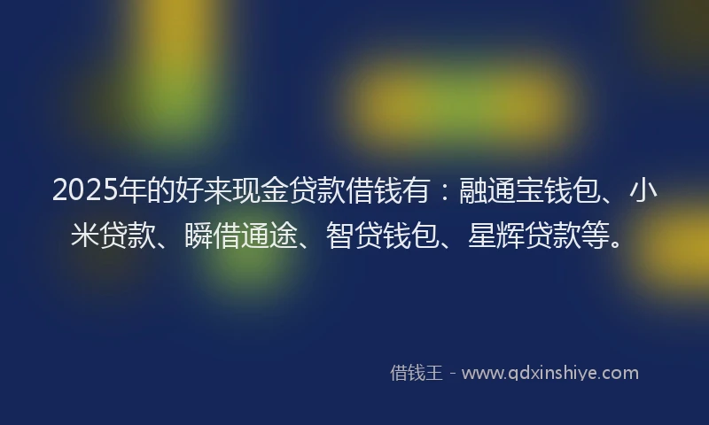 2025年的好来现金贷款借钱有：融通宝钱包、小米贷款、瞬借通途、智贷钱包、星辉贷款等。