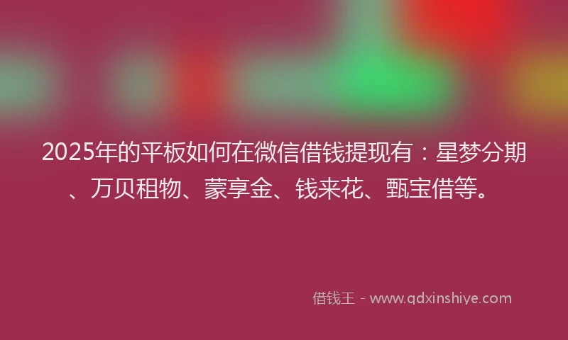 2025年的平板如何在微信借钱提现有：星梦分期、万贝租物、蒙享金、钱来花、甄宝借等。