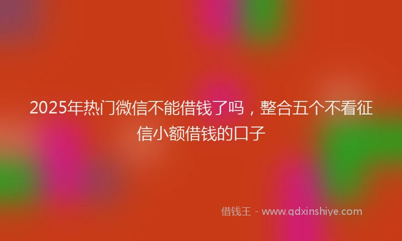 2025年热门微信不能借钱了吗，整合五个不看征信小额借钱的口子