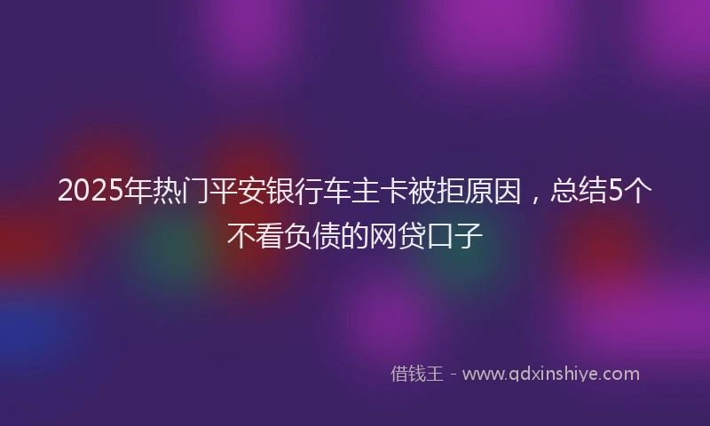 2025年热门平安银行车主卡被拒原因，总结5个不看负债的网贷口子