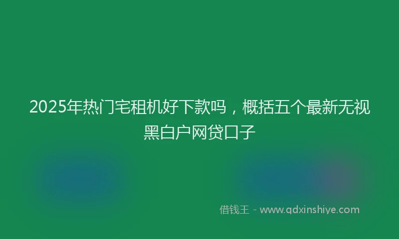2025年热门宅租机好下款吗，概括五个最新无视黑白户网贷口子
