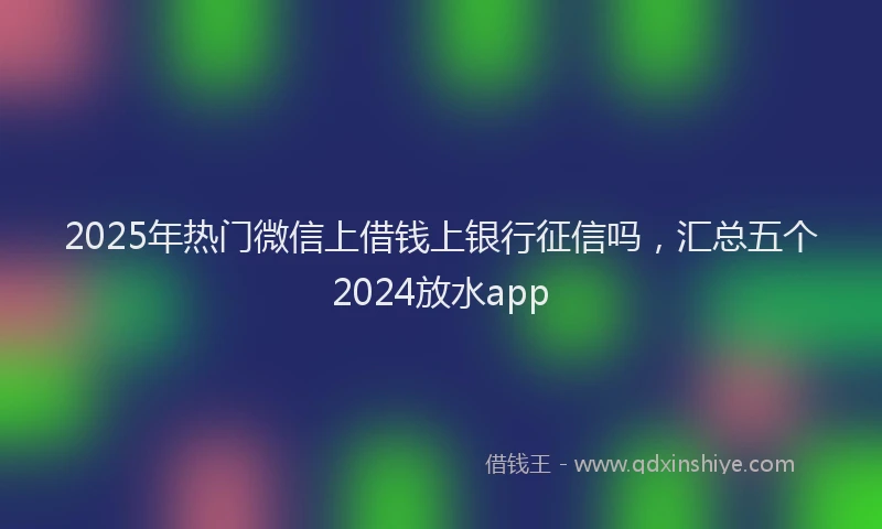 2025年热门微信上借钱上银行征信吗，汇总五个2024放水app