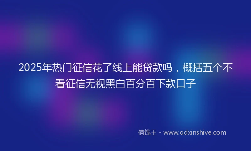 2025年热门征信花了线上能贷款吗，概括五个不看征信无视黑白百分百下款口子