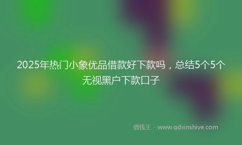 2025年热门小象优品借款好下款吗，总结5个5个无视黑户下款口子