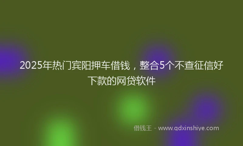 2025年热门宾阳押车借钱，整合5个不查征信好下款的网贷软件