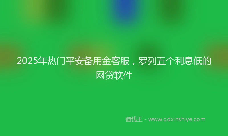 2025年热门平安备用金客服，罗列五个利息低的网贷软件