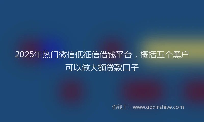 2025年热门微信低征信借钱平台，概括五个黑户可以做大额贷款口子