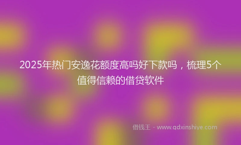 2025年热门安逸花额度高吗好下款吗，梳理5个值得信赖的借贷软件