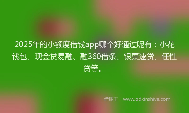 2025年的小额度借钱app哪个好通过呢有：小花钱包、现金贷易融、融360借条、银票速贷、任性贷等。