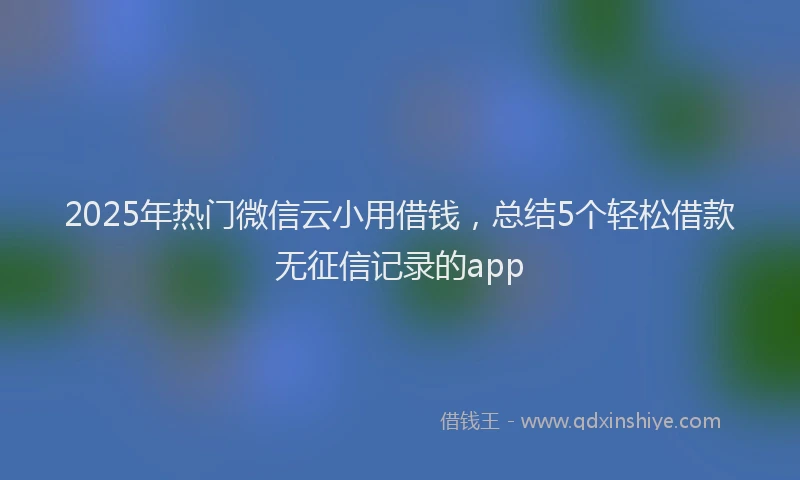 2025年热门微信云小用借钱，总结5个轻松借款无征信记录的app