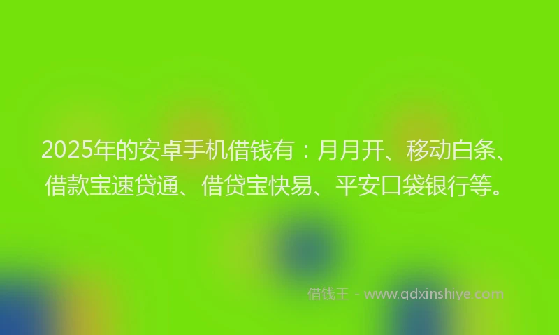 2025年的安卓手机借钱有：月月开、移动白条、借款宝速贷通、借贷宝快易、平安口袋银行等。
