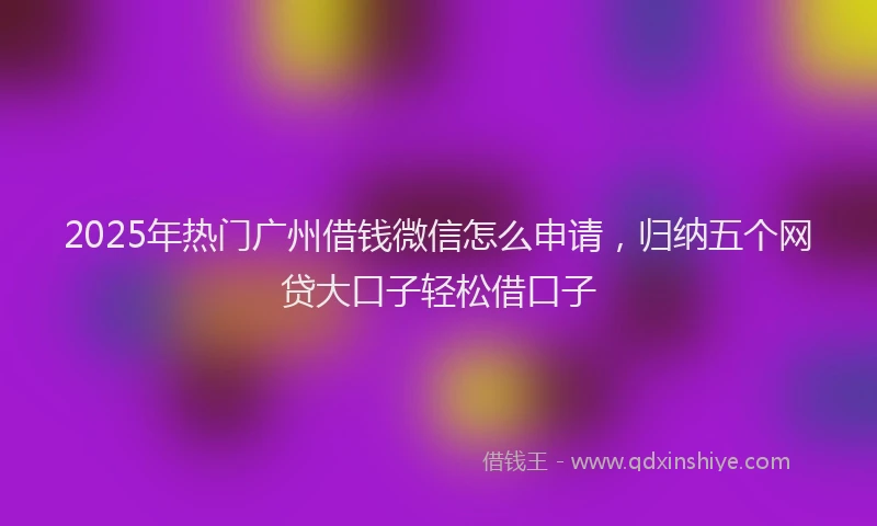 2025年热门广州借钱微信怎么申请，归纳五个网贷大口子轻松借口子
