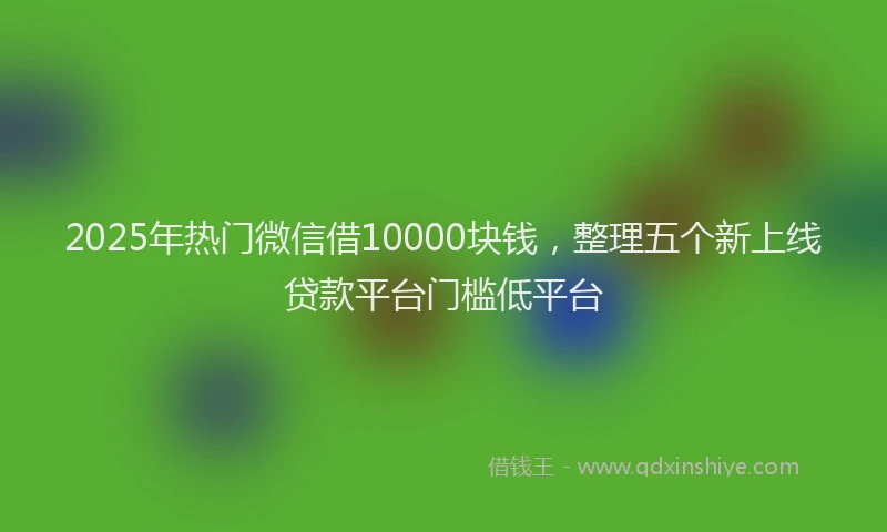 2025年热门微信借10000块钱，整理五个新上线贷款平台门槛低平台