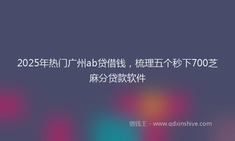 2025年热门广州ab贷借钱，梳理五个秒下700芝麻分贷款软件
