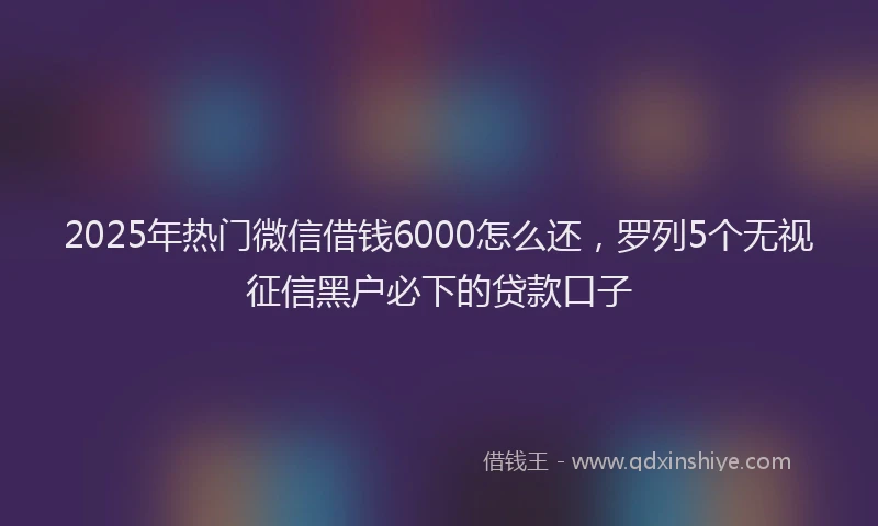 2025年热门微信借钱6000怎么还，罗列5个无视征信黑户必下的贷款口子
