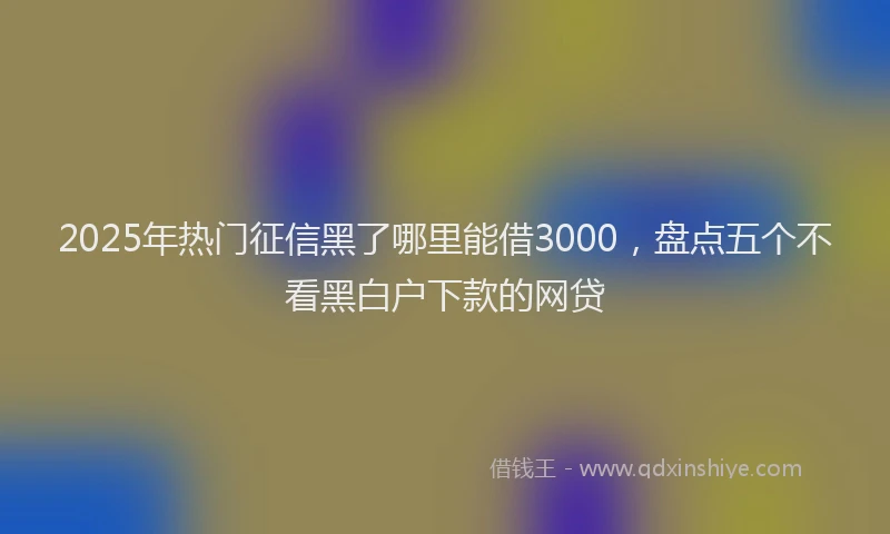2025年热门征信黑了哪里能借3000，盘点五个不看黑白户下款的网贷