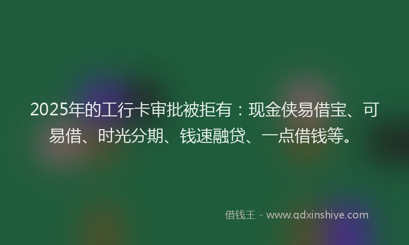 2025年的工行卡审批被拒有：现金侠易借宝、可易借、时光分期、钱速融贷、一点借钱等。