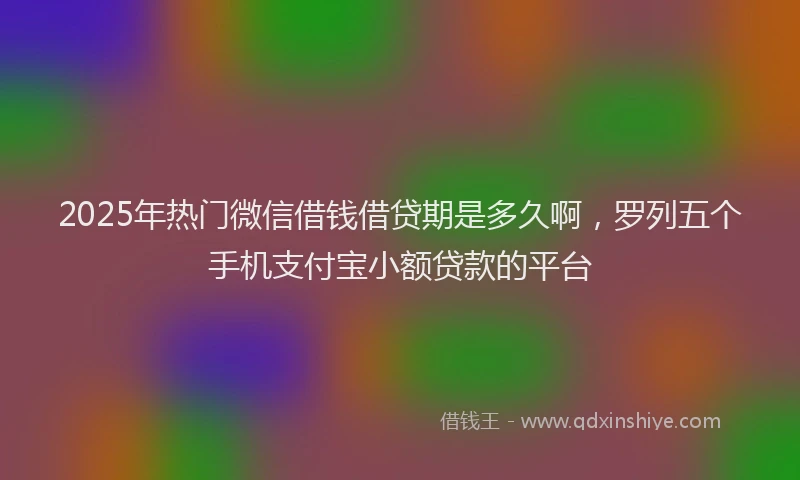 2025年热门微信借钱借贷期是多久啊，罗列五个手机支付宝小额贷款的平台