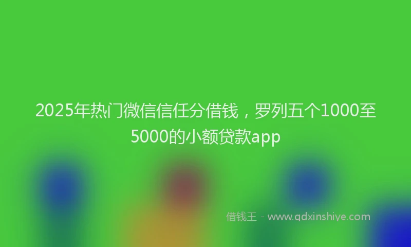 2025年热门微信信任分借钱，罗列五个1000至5000的小额贷款app