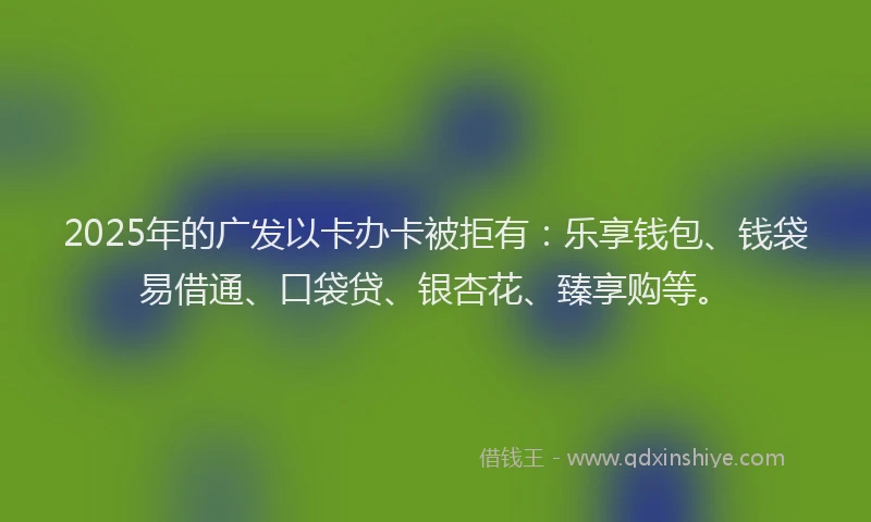 2025年的广发以卡办卡被拒有：乐享钱包、钱袋易借通、口袋贷、银杏花、臻享购等。