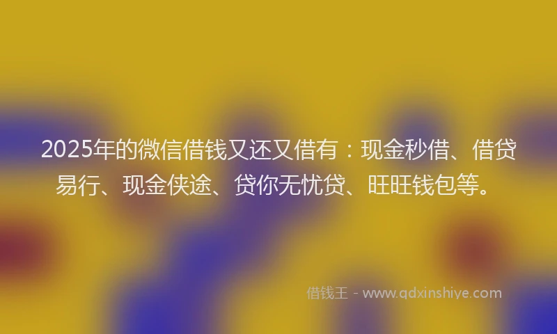 2025年的微信借钱又还又借有：现金秒借、借贷易行、现金侠途、贷你无忧贷、旺旺钱包等。