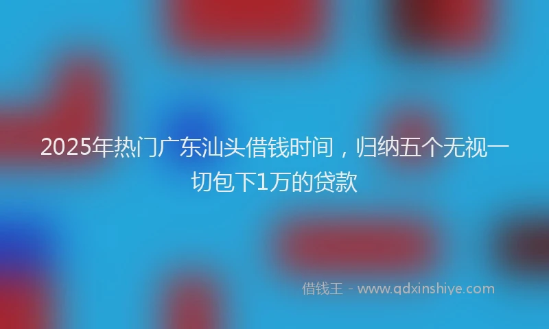 2025年热门广东汕头借钱时间，归纳五个无视一切包下1万的贷款