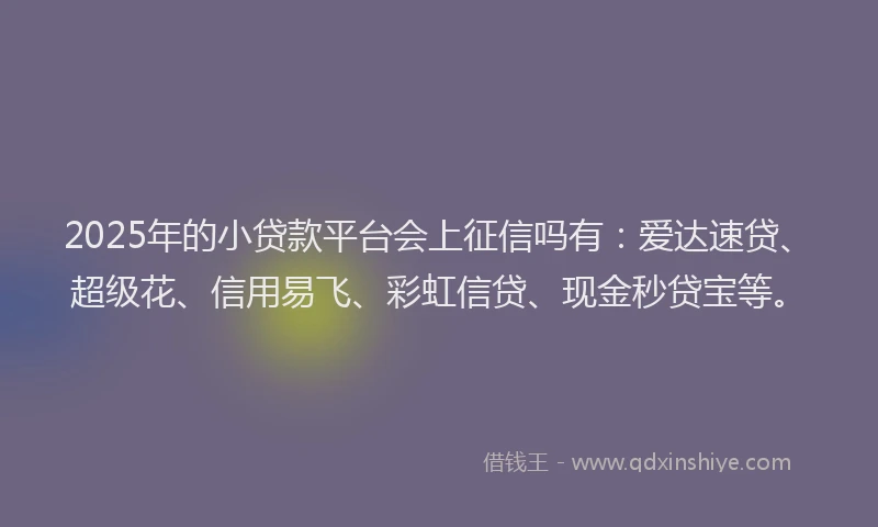 2025年的小贷款平台会上征信吗有：爱达速贷、超级花、信用易飞、彩虹信贷、现金秒贷宝等。