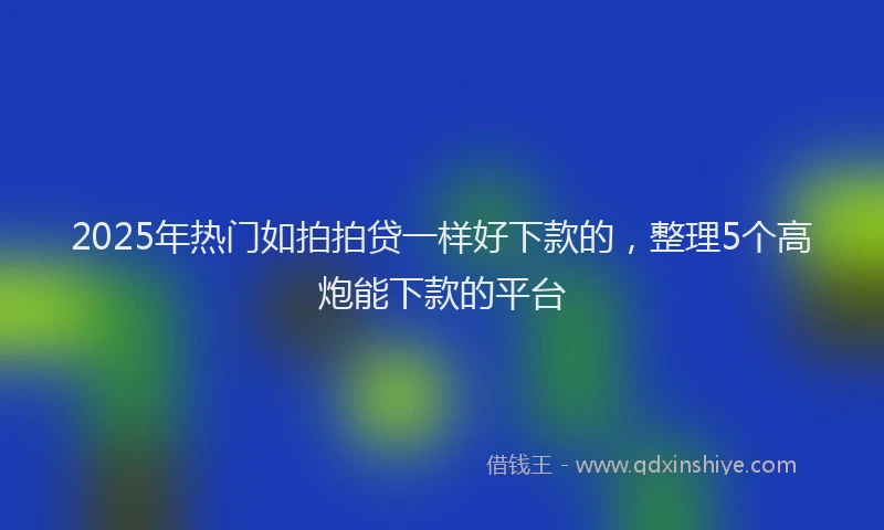 2025年热门如拍拍贷一样好下款的，整理5个高炮能下款的平台
