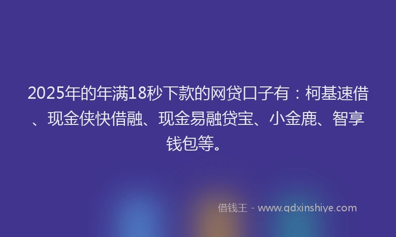 2025年的年满18秒下款的网贷口子有：柯基速借、现金侠快借融、现金易融贷宝、小金鹿、智享钱包等。