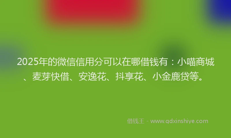 2025年的微信信用分可以在哪借钱有：小喵商城、麦芽快借、安逸花、抖享花、小金鹿贷等。