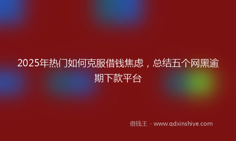 2025年热门如何克服借钱焦虑，总结五个网黑逾期下款平台