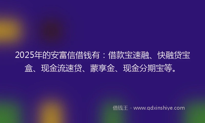 2025年的安富信借钱有：借款宝速融、快融贷宝盒、现金流速贷、蒙享金、现金分期宝等。