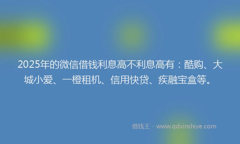 2025年的微信借钱利息高不利息高有：酷购、大城小爱、一橙租机、信用快贷、疾融宝盒等。