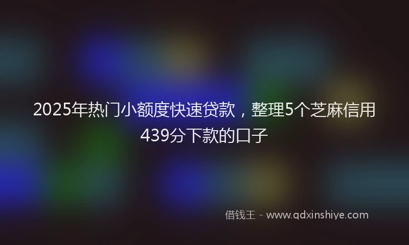 2025年热门小额度快速贷款，整理5个芝麻信用439分下款的口子