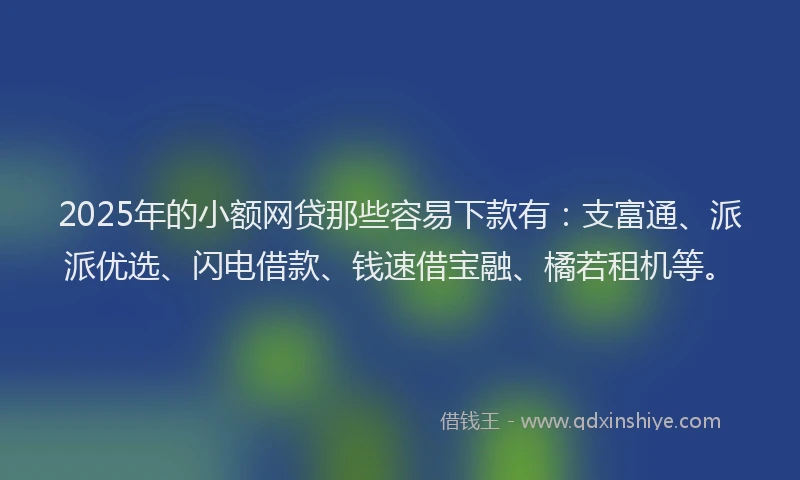 2025年的小额网贷那些容易下款有：支富通、派派优选、闪电借款、钱速借宝融、橘若租机等。