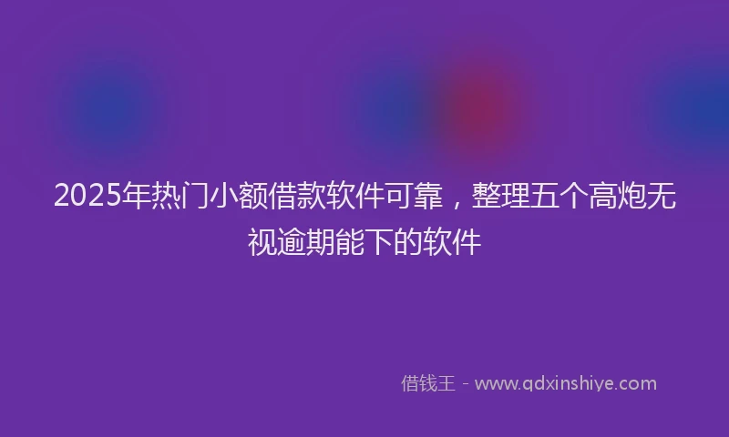 2025年热门小额借款软件可靠，整理五个高炮无视逾期能下的软件