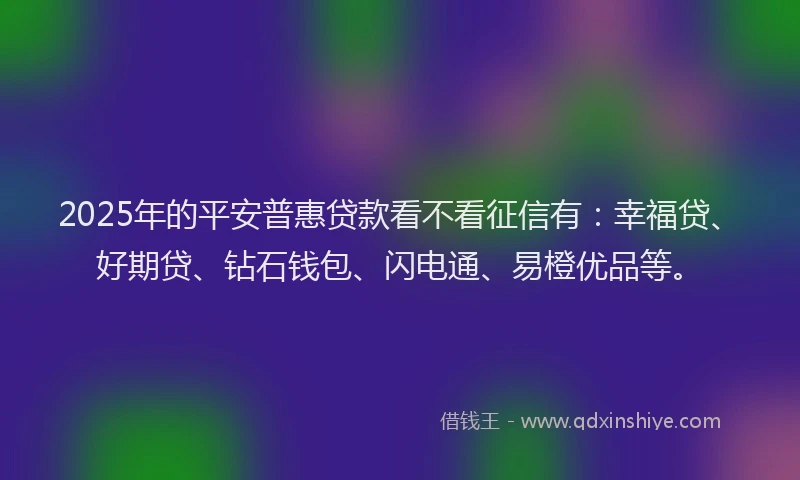 2025年的平安普惠贷款看不看征信有：幸福贷、好期贷、钻石钱包、闪电通、易橙优品等。