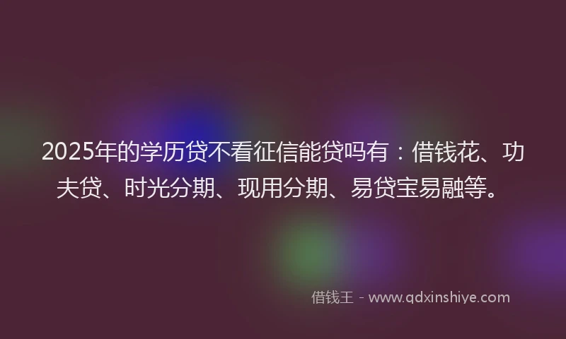 2025年的学历贷不看征信能贷吗有：借钱花、功夫贷、时光分期、现用分期、易贷宝易融等。